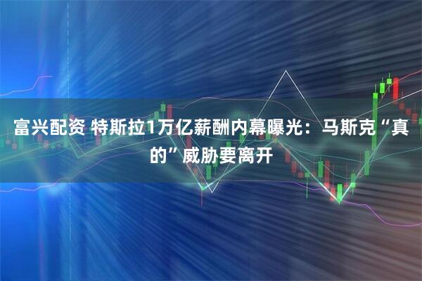 富兴配资 特斯拉1万亿薪酬内幕曝光：马斯克“真的”威胁要离开