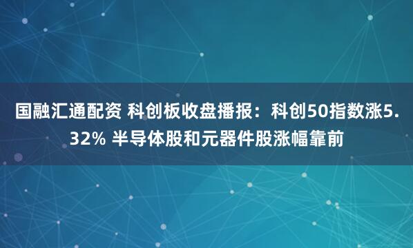 国融汇通配资 科创板收盘播报：科创50指数涨5.32% 半导体股和元器件股涨幅靠前