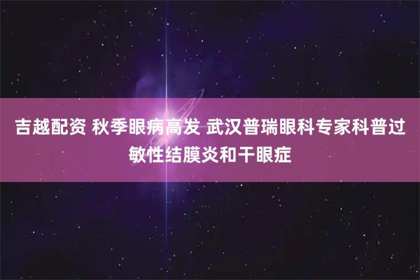 吉越配资 秋季眼病高发 武汉普瑞眼科专家科普过敏性结膜炎和干眼症