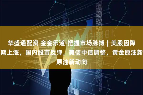 华盛通配资 金金乐道·把握市场脉搏∣美股因降息预期上涨，国内股市反弹，美债中债调整，黄金原油新动向
