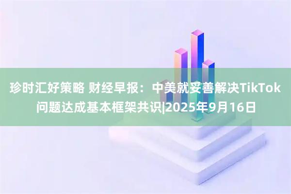 珍时汇好策略 财经早报：中美就妥善解决TikTok问题达成基本框架共识|2025年9月16日