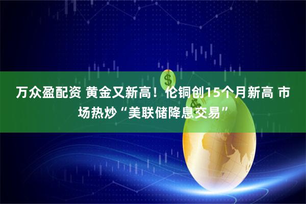 万众盈配资 黄金又新高！伦铜创15个月新高 市场热炒“美联储降息交易”