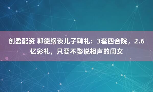 创盈配资 郭德纲谈儿子聘礼：3套四合院，2.6亿彩礼，只要不娶说相声的闺女