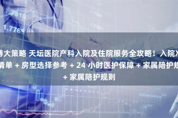 博大策略 天坛医院产科入院及住院服务全攻略！入院准备清单 + 房型选择参考 + 24 小时医护保障 + 家属陪护规则