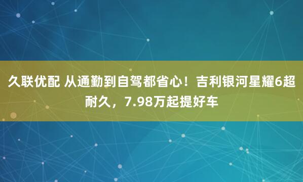 久联优配 从通勤到自驾都省心！吉利银河星耀6超耐久，7.98万起提好车