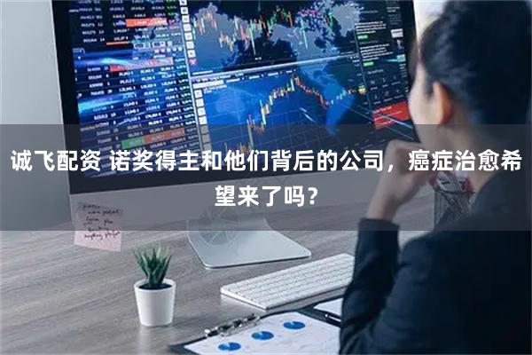 诚飞配资 诺奖得主和他们背后的公司，癌症治愈希望来了吗？