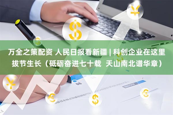 万全之策配资 人民日报看新疆 | 科创企业在这里拔节生长（砥砺奋进七十载  天山南北谱华章）