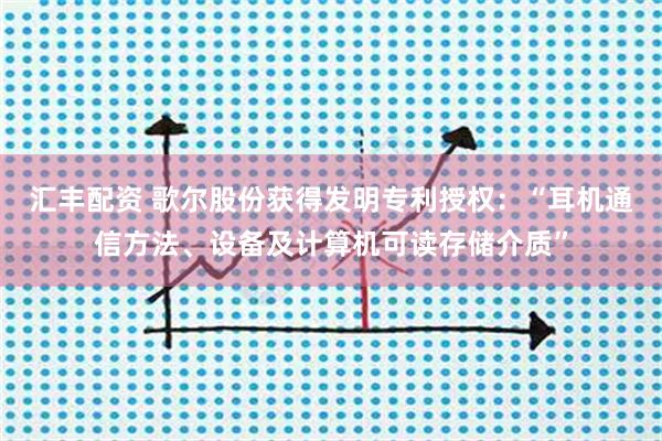 汇丰配资 歌尔股份获得发明专利授权：“耳机通信方法、设备及计算机可读存储介质”