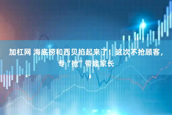 加杠网 海底捞和西贝掐起来了！这次不抢顾客，专“抢”带娃家长