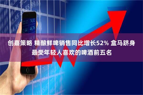 创嘉策略 精酿鲜啤销售同比增长52% 盒马跻身最受年轻人喜欢的啤酒前五名