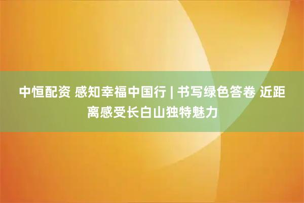 中恒配资 感知幸福中国行 | 书写绿色答卷 近距离感受长白山独特魅力