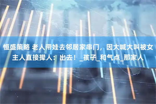 恒盛策略 老人带娃去邻居家串门，因大喊大叫被女主人直接撵人：出去！_孩子_和气点_那家人