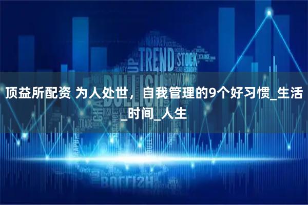 顶益所配资 为人处世，自我管理的9个好习惯_生活_时间_人生