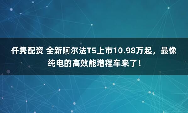 仟隽配资 全新阿尔法T5上市10.98万起,最像纯电的高效能增程车来了!