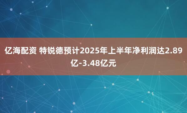 亿海配资 特锐德预计2025年上半年净利润达2.89亿-3.48亿元