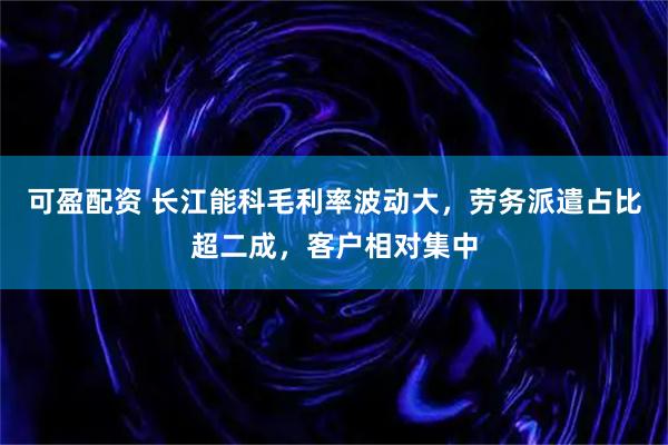 可盈配资 长江能科毛利率波动大，劳务派遣占比超二成，客户相对集中