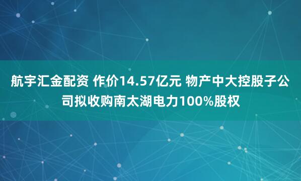 航宇汇金配资 作价14.57亿元 物产中大控股子公司拟收购南太湖电力100%股权