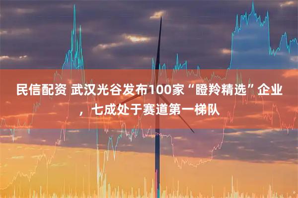民信配资 武汉光谷发布100家“瞪羚精选”企业，七成处于赛道第一梯队