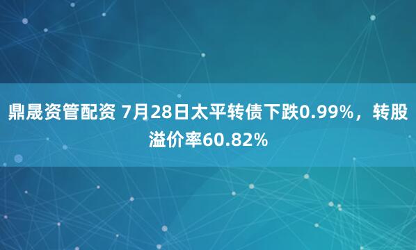 鼎晟资管配资 7月28日太平转债下跌0.99%，转股溢价率60.82%