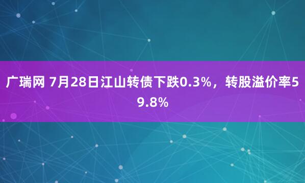 广瑞网 7月28日江山转债下跌0.3%，转股溢价率59.8%