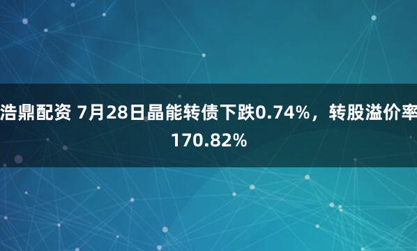 浩鼎配资 7月28日晶能转债下跌0.74%，转股溢价率170.82%