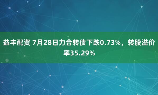 益丰配资 7月28日力合转债下跌0.73%，转股溢价率35.29%