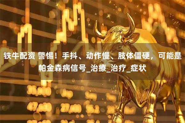 铁牛配资 警惕！手抖、动作慢、肢体僵硬，可能是帕金森病信号_治療_治疗_症状