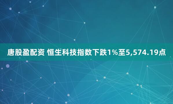 唐股盈配资 恒生科技指数下跌1%至5,574.19点