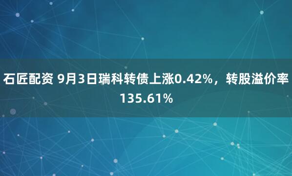 石匠配资 9月3日瑞科转债上涨0.42%，转股溢价率135.61%
