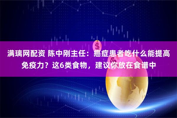 满璃网配资 陈中刚主任：癌症患者吃什么能提高免疫力？这6类食物，建议你放在食谱中