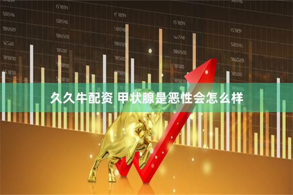 久久牛配资 甲状腺是恶性会怎么样