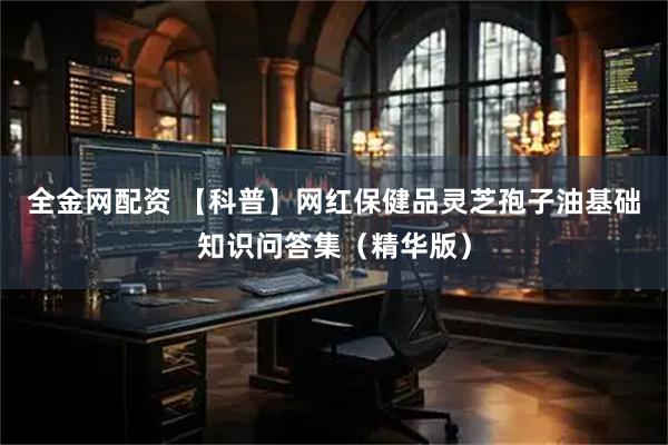 全金网配资 【科普】网红保健品灵芝孢子油基础知识问答集（精华版）