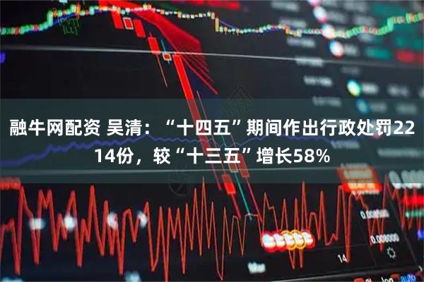 融牛网配资 吴清：“十四五”期间作出行政处罚2214份，较“十三五”增长58%