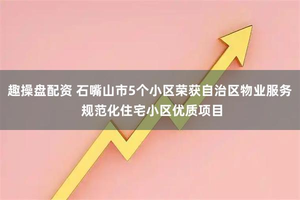 趣操盘配资 石嘴山市5个小区荣获自治区物业服务 规范化住宅小区优质项目
