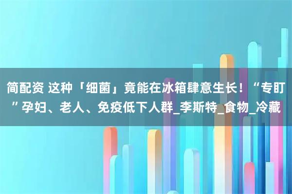 简配资 这种「细菌」竟能在冰箱肆意生长！“专盯”孕妇、老人、免疫低下人群_李斯特_食物_冷藏