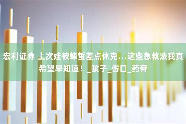 宏利证券 上次娃被蜂蜇差点休克…这些急救法我真希望早知道！_孩子_伤口_药膏