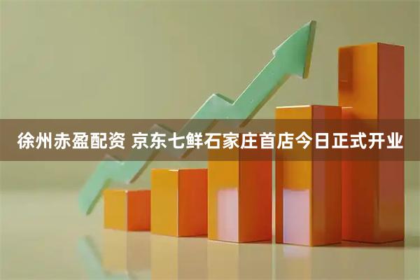 徐州赤盈配资 京东七鲜石家庄首店今日正式开业