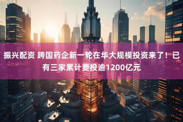 振兴配资 跨国药企新一轮在华大规模投资来了！已有三家累计要投逾1200亿元